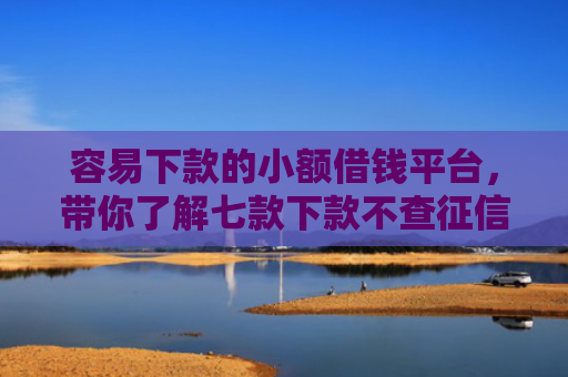 容易下款的小额借钱平台，带你了解七款下款不查征信的网贷平台