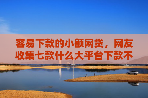容易下款的小额网贷，网友收集七款什么大平台下款不看征信