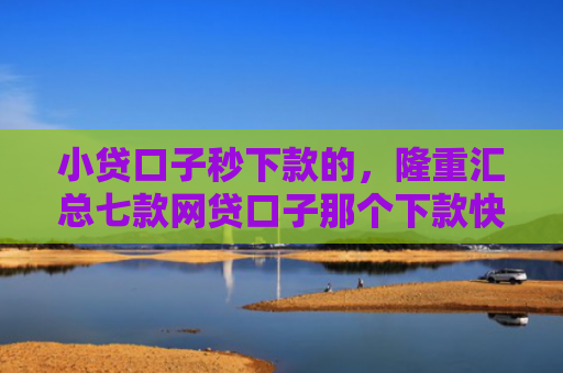 小贷口子秒下款的，隆重汇总七款网贷口子那个下款快