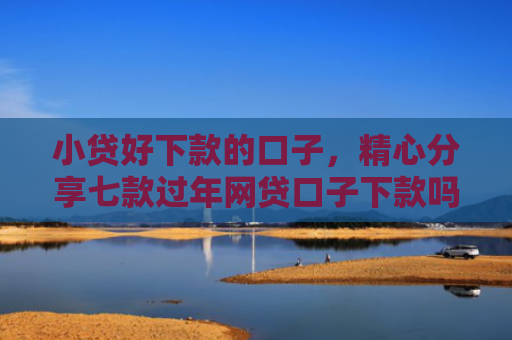 小贷好下款的口子，精心分享七款过年网贷口子下款吗