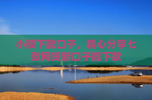 小额下款口子，精心分享七款网贷新口子能下款