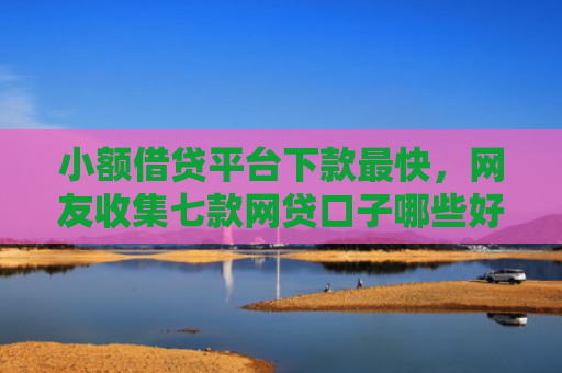 小额借贷平台下款最快，网友收集七款网贷口子哪些好下款
