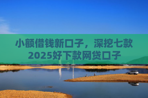 小额借钱新口子，深挖七款2025好下款网贷口子