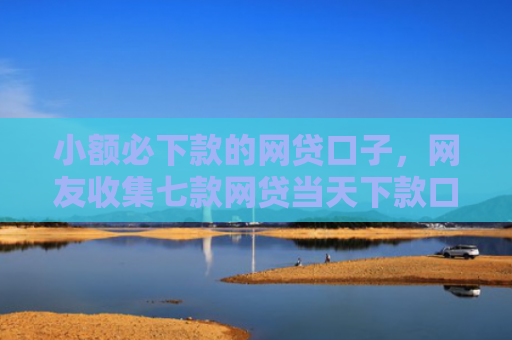 小额必下款的网贷口子，网友收集七款网贷当天下款口子