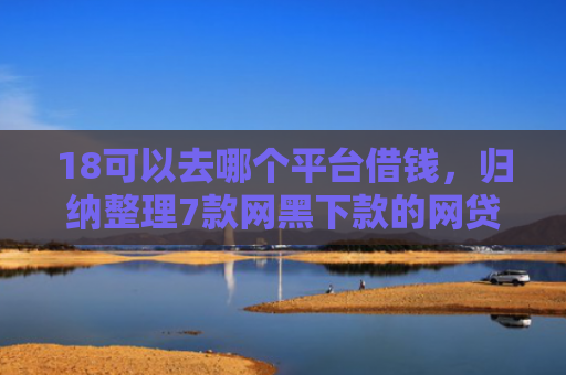 18可以去哪个平台借钱，归纳整理7款网黑下款的网贷口子