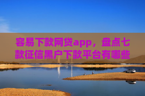 容易下款网贷app，盘点七款征信黑户下款平台有哪些