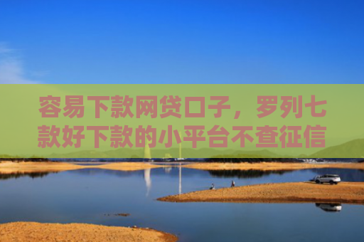 容易下款网贷口子，罗列七款好下款的小平台不查征信