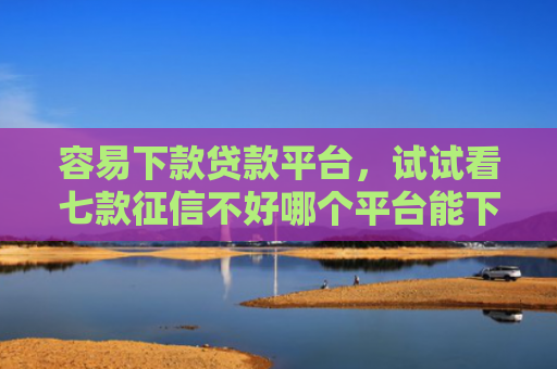 容易下款贷款平台，试试看七款征信不好哪个平台能下款