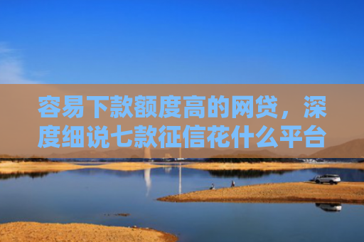 容易下款额度高的网贷，深度细说七款征信花什么平台好下款啊