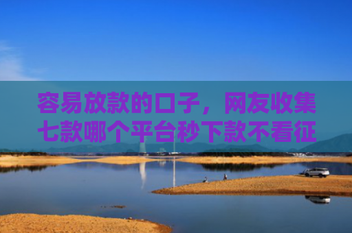 容易放款的口子，网友收集七款哪个平台秒下款不看征信