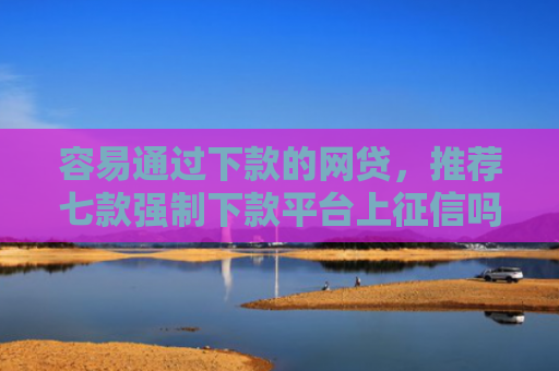 容易通过下款的网贷，推荐七款强制下款平台上征信吗