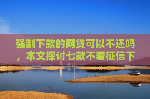 强制下款的网贷可以不还吗，本文探讨七款不看征信下款3000的平台