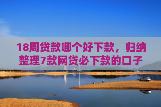 18周贷款哪个好下款，归纳整理7款网贷必下款的口子有哪些