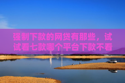 强制下款的网贷有那些，试试看七款哪个平台下款不看征信