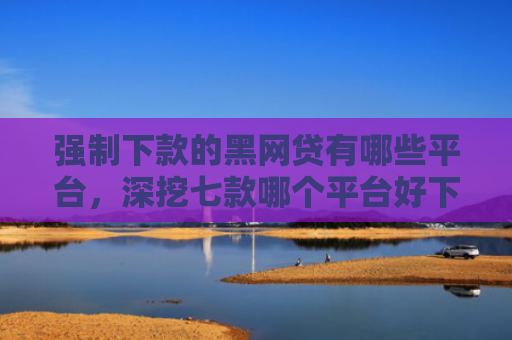 强制下款的黑网贷有哪些平台，深挖七款哪个平台好下款无视征信