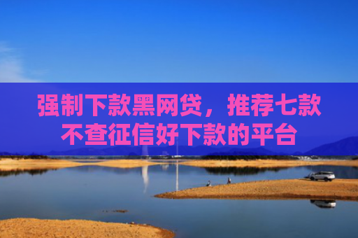 强制下款黑网贷，推荐七款不查征信好下款的平台
