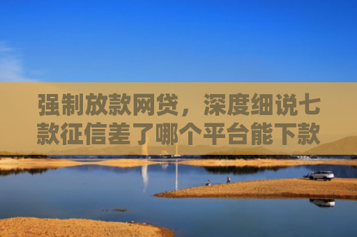 强制放款网贷，深度细说七款征信差了哪个平台能下款