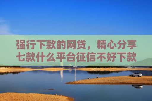 强行下款的网贷，精心分享七款什么平台征信不好下款快