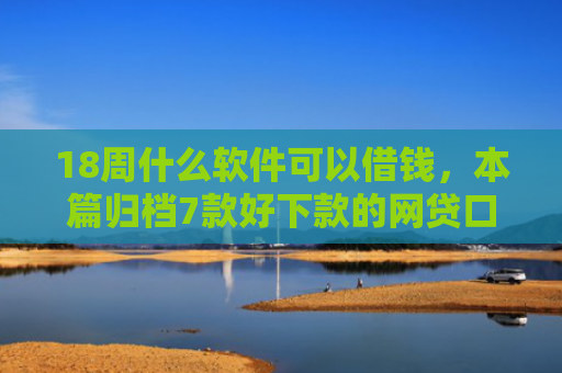 18周什么软件可以借钱，本篇归档7款好下款的网贷口子20岁