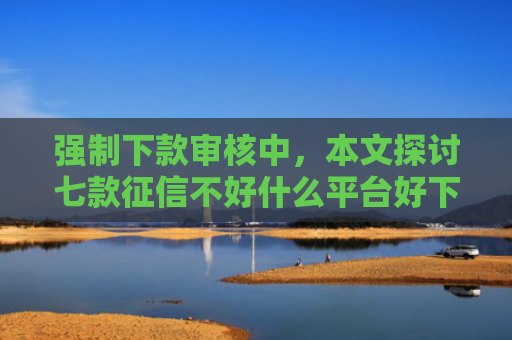 强制下款审核中，本文探讨七款征信不好什么平台好下款