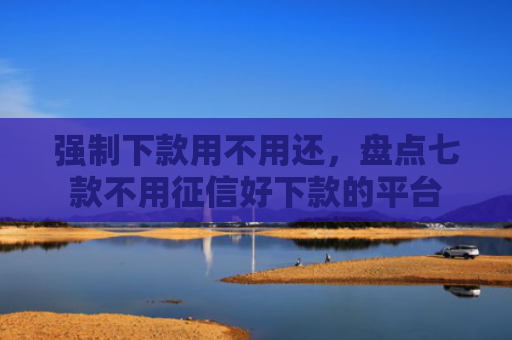 强制下款用不用还，盘点七款不用征信好下款的平台