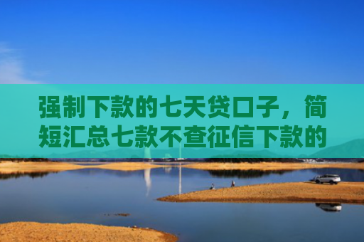 强制下款的七天贷口子，简短汇总七款不查征信下款的借钱平台