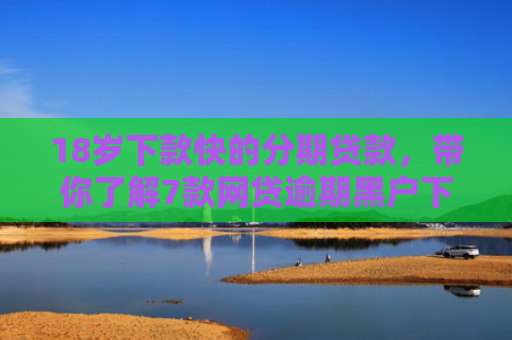 18岁下款快的分期贷款，带你了解7款网贷逾期黑户下款口子