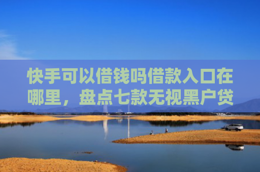 快手可以借钱吗借款入口在哪里，盘点七款无视黑户贷款包下款口子