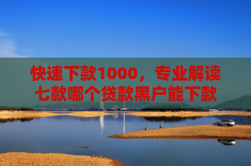 快速下款1000，专业解读七款哪个贷款黑户能下款