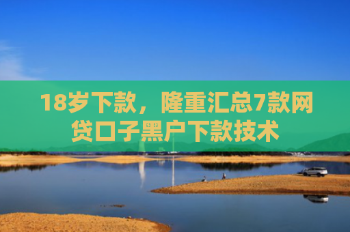18岁下款，隆重汇总7款网贷口子黑户下款技术