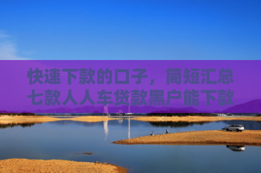 快速下款的口子，简短汇总七款人人车贷款黑户能下款吗