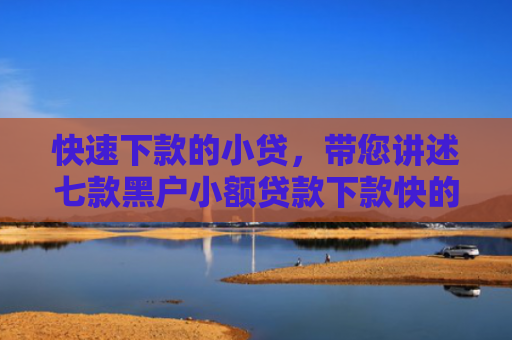 快速下款的小贷，带您讲述七款黑户小额贷款下款快的