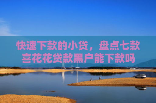 快速下款的小贷，盘点七款喜花花贷款黑户能下款吗