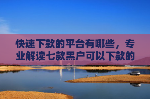快速下款的平台有哪些，专业解读七款黑户可以下款的贷款软件