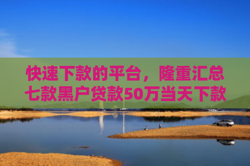快速下款的平台，隆重汇总七款黑户贷款50万当天下款