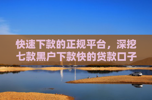 快速下款的正规平台，深挖七款黑户下款快的贷款口子