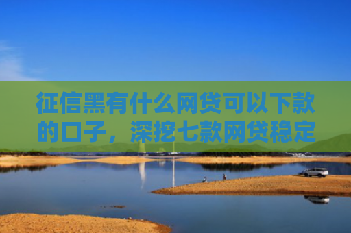 征信黑有什么网贷可以下款的口子，深挖七款网贷稳定下款的口子