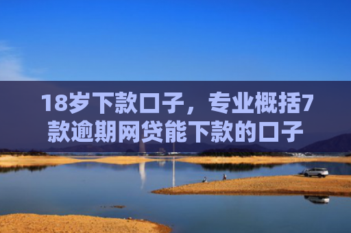 18岁下款口子，专业概括7款逾期网贷能下款的口子