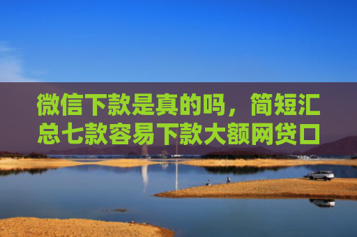 微信下款是真的吗，简短汇总七款容易下款大额网贷口子