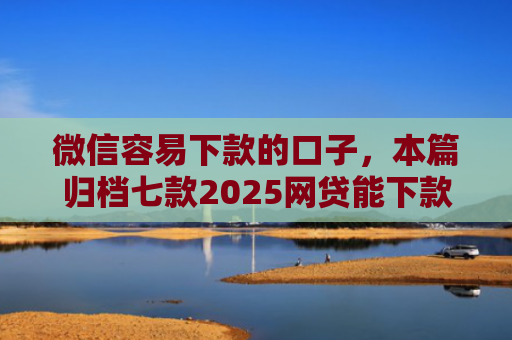 微信容易下款的口子，本篇归档七款2025网贷能下款的口子