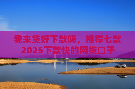 我来贷好下款吗，推荐七款2025下款快的网贷口子