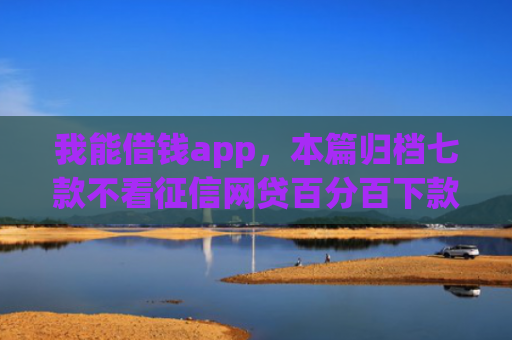 我能借钱app，本篇归档七款不看征信网贷百分百下款口子