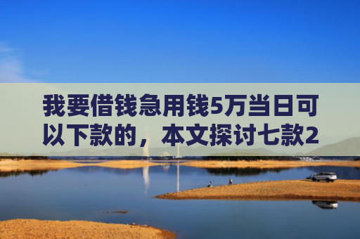 我要借钱急用钱5万当日可以下款的，本文探讨七款2025实测下款网贷口子