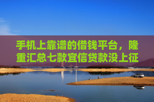 手机上靠谱的借钱平台，隆重汇总七款宜信贷款没上征信能下款吗