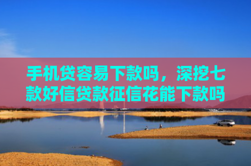 手机贷容易下款吗，深挖七款好信贷款征信花能下款吗
