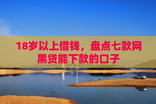 18岁以上借钱，盘点七款网黑贷能下款的口子