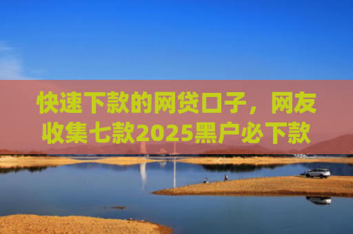 快速下款的网贷口子，网友收集七款2025黑户必下款的贷款app