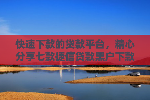 快速下款的贷款平台，精心分享七款捷信贷款黑户下款吗