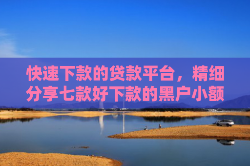 快速下款的贷款平台，精细分享七款好下款的黑户小额贷款