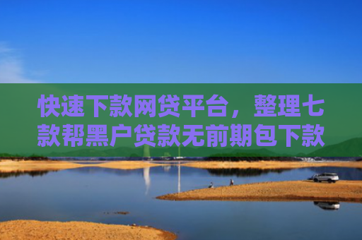 快速下款网贷平台，整理七款帮黑户贷款无前期包下款